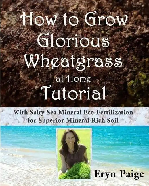 How to Grow Glorious Wheatgrass at Home Tutorial: With Salty Sea Mineral Eco-Fertilization for Superior Mineral Rich Soil - Paperback