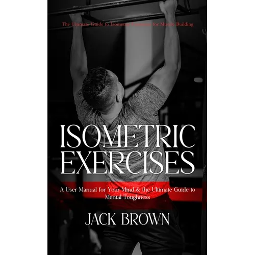 Isometric Exercises: The Ultimate Guide to Isometric Exercises for Muscle Building (A User Manual for Your Mind & the Ultimate Guide to Men - Paperback