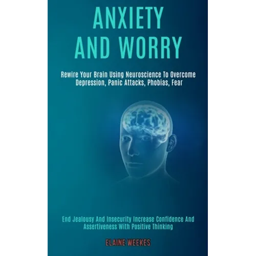 Anxiety and Worry: Rewire Your Brain Using Neuroscience to Overcome Depression, Panic Attacks, Phobias, Fear (End Jealousy and Insecurity - Paperback